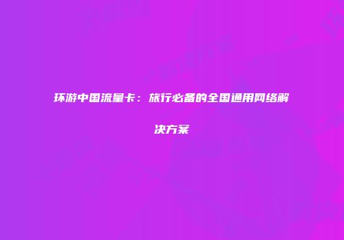 环游中国流量卡：旅行必备的全国通用网络解决方案