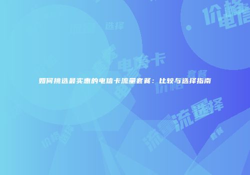 如何挑选最实惠的电信卡流量套餐：比较与选择指南