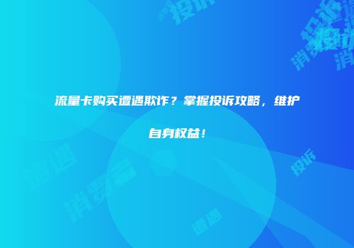 流量卡购买遭遇欺诈？掌握投诉攻略，维护自身权益！