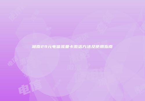 湖南29元电信流量卡激活方法及使用指南