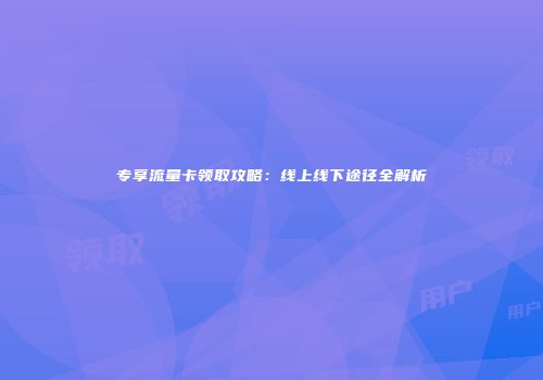 专享流量卡领取攻略:线上线下途径全解析