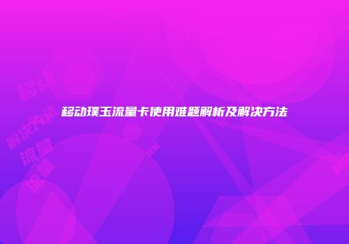 移动璞玉流量卡使用难题解析及解决方法