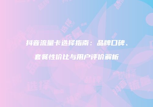 抖音流量卡选择指南：品牌口碑、套餐性价比与用户评价解析