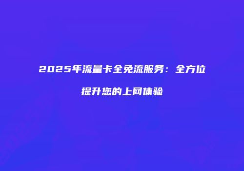2025年流量卡全免流服务：全方位提升您的上网体验