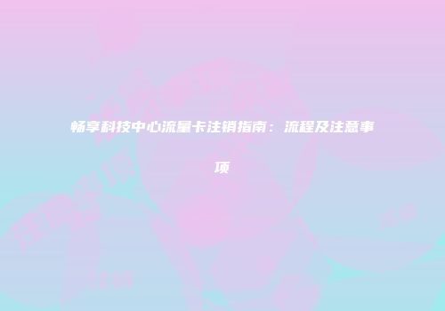 畅享科技中心流量卡注销指南：流程及注意事项
