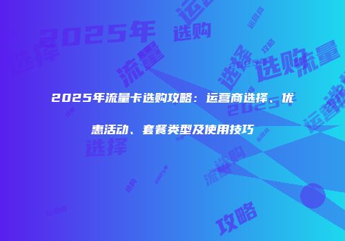 2025年流量卡选购攻略：运营商选择、优惠活动、套餐类型及使用技巧