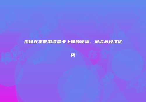 揭秘在家使用流量卡上网的便捷、灵活与经济优势