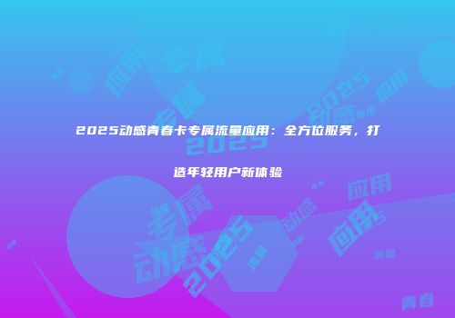 2025动感青春卡专属流量应用:全方位服务,打造年轻用户新体验