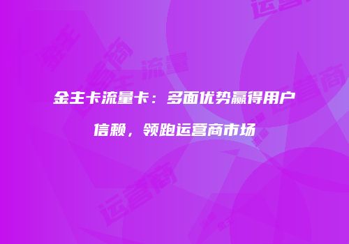 金主卡流量卡:多面优势赢得用户信赖,领跑运营商市场
