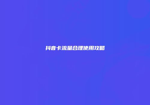 抖音卡流量合理使用攻略