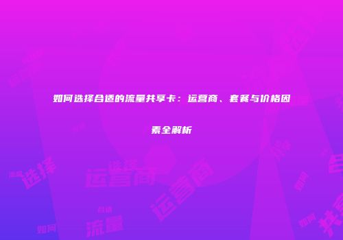 如何选择合适的流量共享卡：运营商、套餐与价格因素全解析