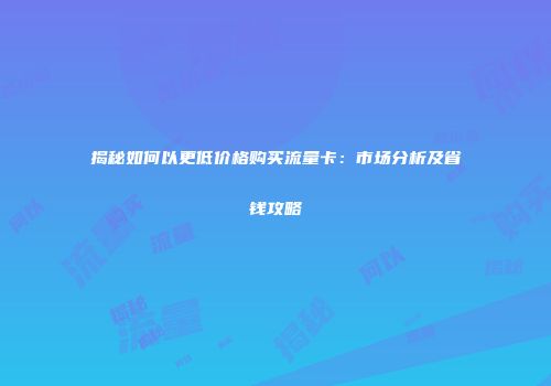 揭秘如何以更低价格购买流量卡:市场分析及省钱攻略