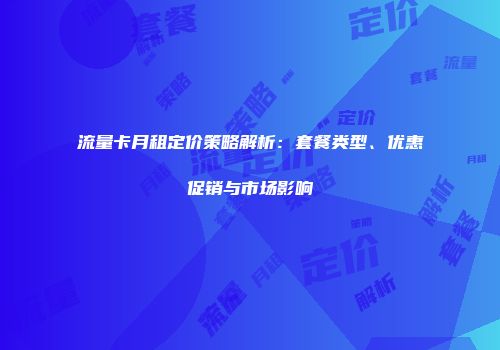 流量卡月租定价策略解析：套餐类型、优惠促销与市场影响