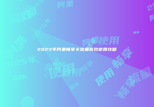 2025年阿里畅享卡流量高效使用攻略