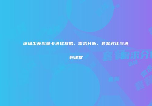 深圳出差流量卡选择攻略:需求分析、套餐对比与选购建议