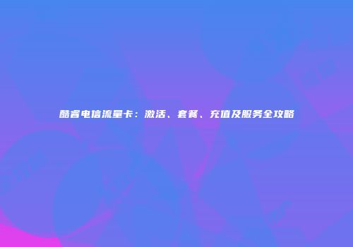 酷睿电信流量卡:激活、套餐、充值及服务全攻略
