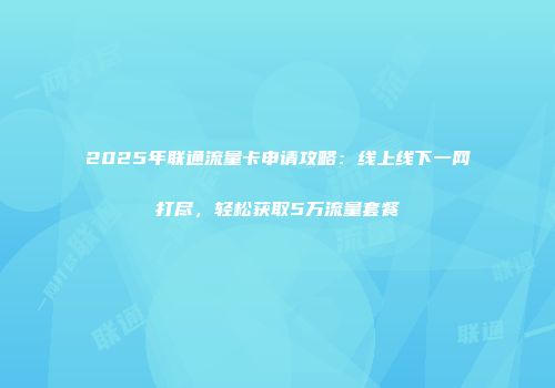2025年联通流量卡申请攻略:线上线下一网打尽,轻松获取5万流量套餐