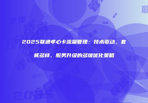2025联通孝心卡流量管理:技术驱动、套餐多样、服务升级的多维优化策略