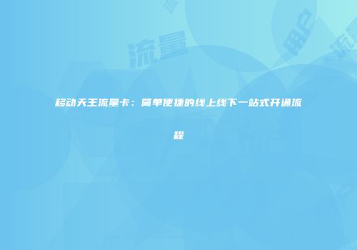 移动天王流量卡：简单便捷的线上线下一站式开通流程