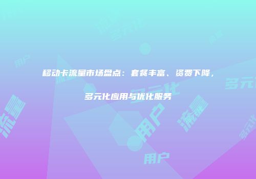 移动卡流量市场盘点：套餐丰富、资费下降，多元化应用与优化服务