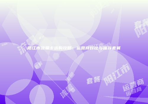 阳江市流量卡选购攻略：运营商对比与推荐套餐