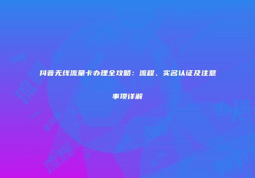 抖音无线流量卡办理全攻略:流程、实名认证及注意事项详解