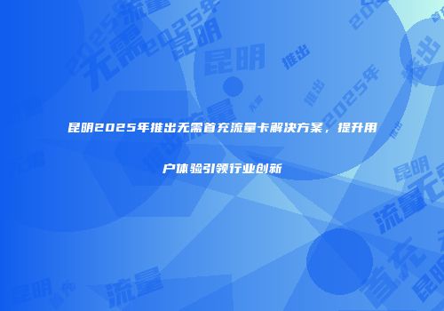 昆明2025年推出无需首充流量卡解决方案，提升用户体验引领行业创新