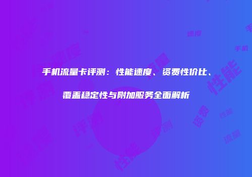 手机流量卡评测：性能速度、资费性价比、覆盖稳定性与附加服务全面解析