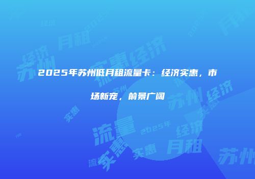 2025年苏州低月租流量卡：经济实惠，市场新宠，前景广阔