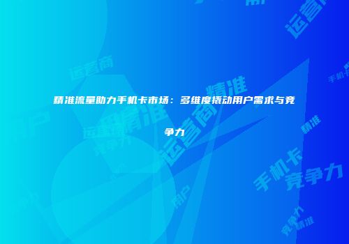 精准流量助力手机卡市场：多维度撬动用户需求与竞争力