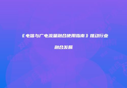 《电信与广电流量融合使用指南》推动行业融合发展