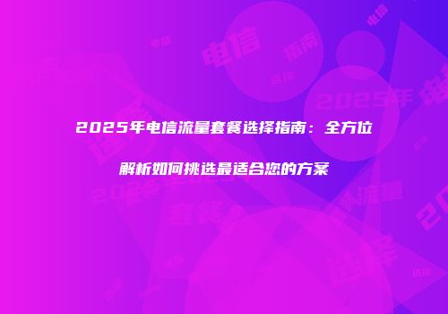 2025年电信流量套餐选择指南：全方位解析如何挑选最适合您的方案