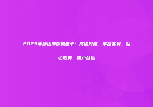 2025年顺达巅峰流量卡：高速网络，丰富套餐，贴心服务，用户首选