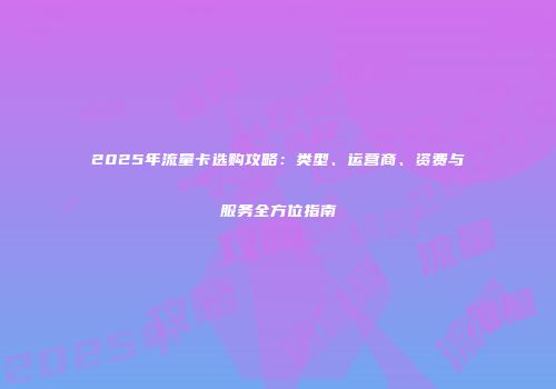 2025年流量卡选购攻略：类型、运营商、资费与服务全方位指南