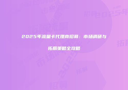 2025年流量卡代理商招募：市场调研与拓展策略全攻略