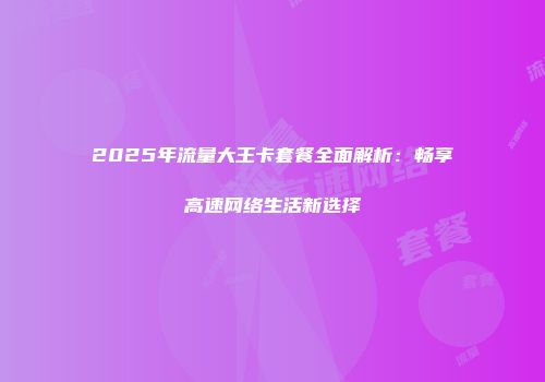 2025年流量大王卡套餐全面解析：畅享高速网络生活新选择