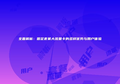 全面解析:固定套餐大流量卡的多样优势与用户体验