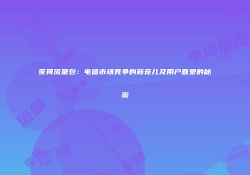 夜间流量包:电信市场竞争的新宠儿及用户喜爱的秘密