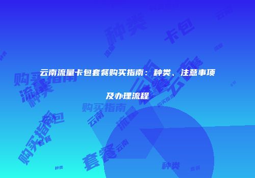 云南流量卡包套餐购买指南:种类、注意事项及办理流程