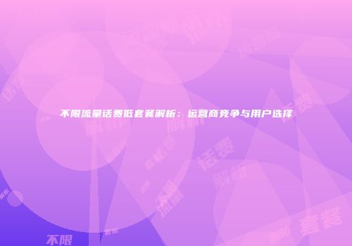 不限流量话费低套餐解析：运营商竞争与用户选择