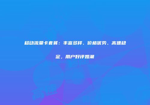 移动流量卡套餐：丰富多样、价格优势、高速稳定，用户好评如潮
