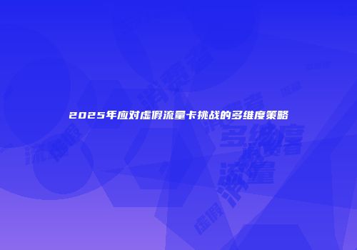 2025年应对虚假流量卡挑战的多维度策略