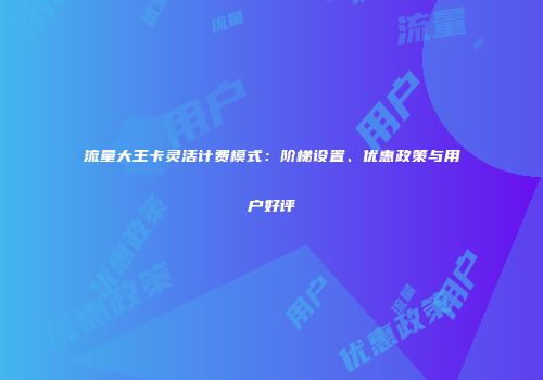 流量大王卡灵活计费模式:阶梯设置、优惠政策与用户好评