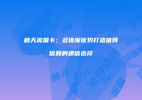 皓天流量卡:多维度优势打造值得信赖的通信选择