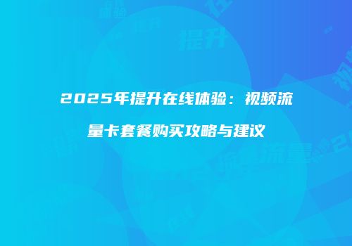 2025年提升在线体验：视频流量卡套餐购买攻略与建议