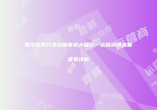数字化时代免流量套餐大盘点：运营商免流量套餐详析