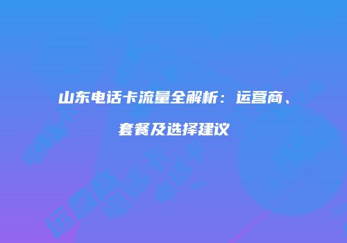 山东电话卡流量全解析：运营商、套餐及选择建议