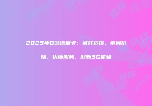 2025年B站流量卡：多样选择，亲民价格，优质服务，创新5G体验
