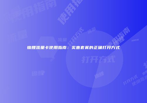 锦鲤流量卡使用指南:实惠套餐的正确打开方式