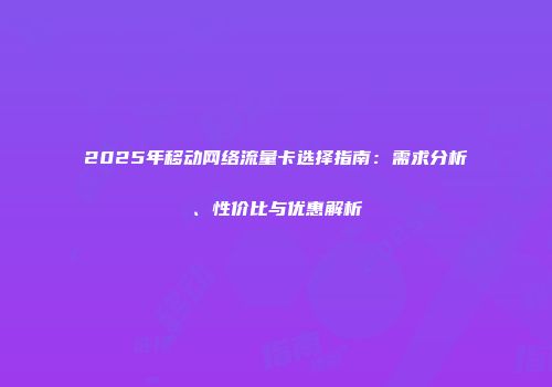 2025年移动网络流量卡选择指南:需求分析、性价比与优惠解析